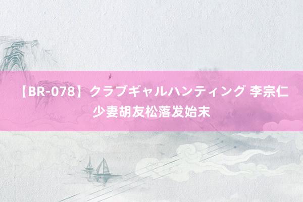【BR-078】クラブギャルハンティング 李宗仁少妻胡友松落发始末