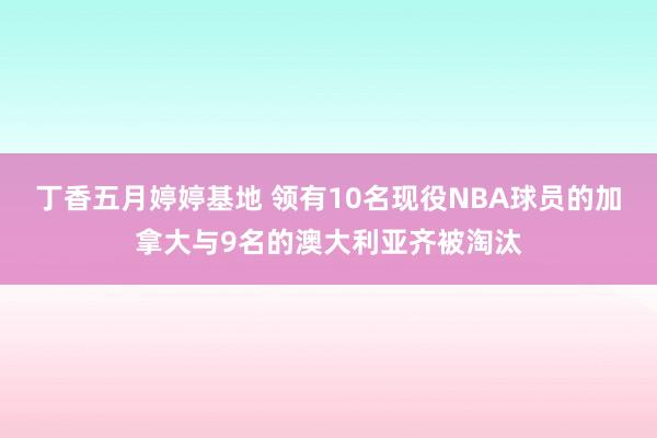 丁香五月婷婷基地 领有10名现役NBA球员的加拿大与9名的澳大利亚齐被淘汰