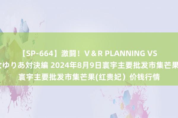 【SP-664】激闘！V＆R PLANNING VS MOODYZ 淫乱痴女ゆりあ対決編 2024年8月9日寰宇主要批发市集芒果(红贵妃）价钱行情
