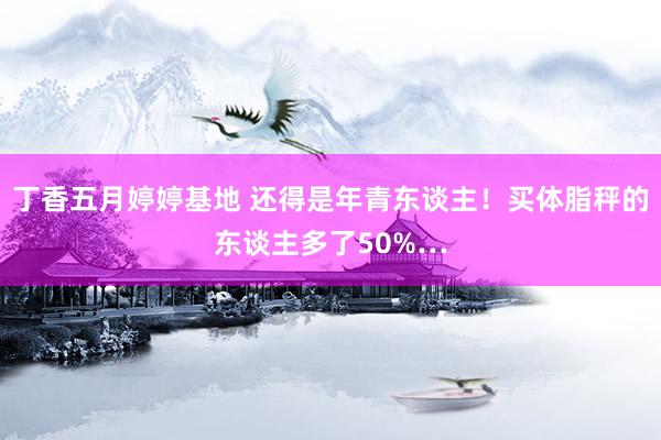 丁香五月婷婷基地 还得是年青东谈主！买体脂秤的东谈主多了50%…