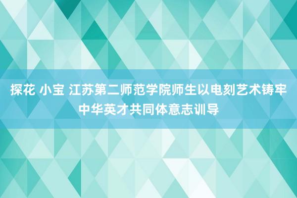 探花 小宝 江苏第二师范学院师生以电刻艺术铸牢中华英才共同体意志训导