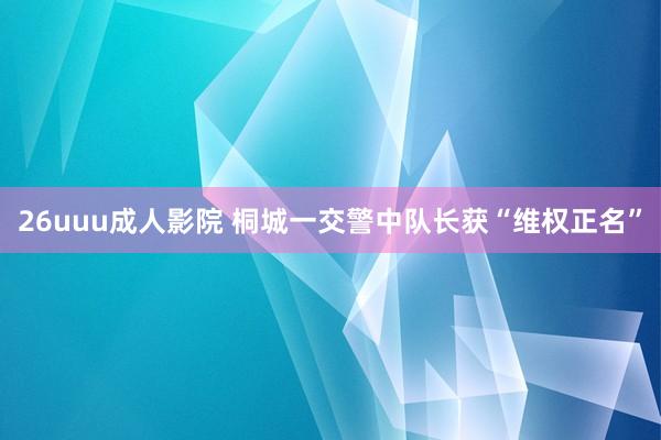 26uuu成人影院 桐城一交警中队长获“维权正名”