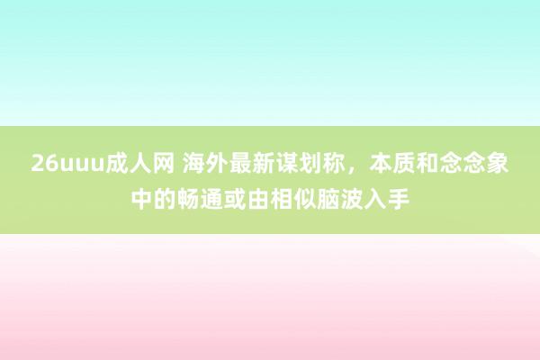 26uuu成人网 海外最新谋划称，本质和念念象中的畅通或由相似脑波入手