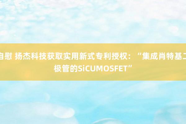自慰 扬杰科技获取实用新式专利授权：“集成肖特基二极管的SiCUMOSFET”