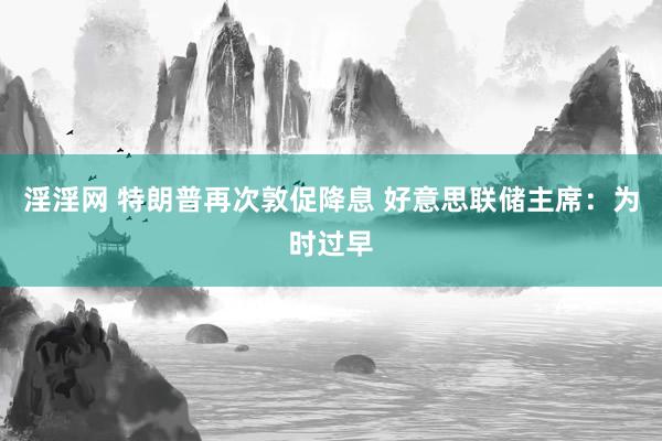 淫淫网 特朗普再次敦促降息 好意思联储主席：为时过早