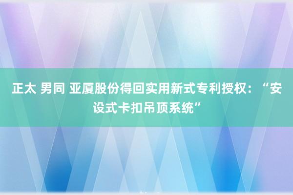 正太 男同 亚厦股份得回实用新式专利授权：“安设式卡扣吊顶系统”