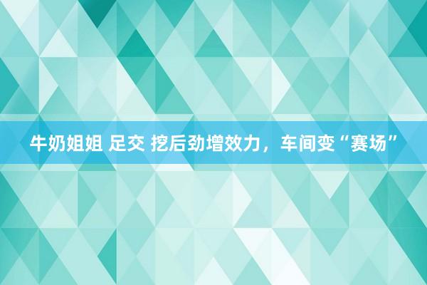 牛奶姐姐 足交 挖后劲增效力，车间变“赛场”
