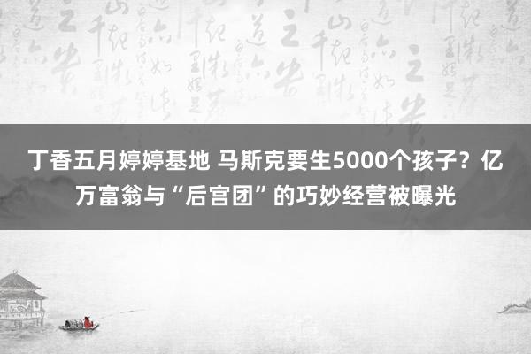 丁香五月婷婷基地 马斯克要生5000个孩子？亿万富翁与“后宫团”的巧妙经营被曝光