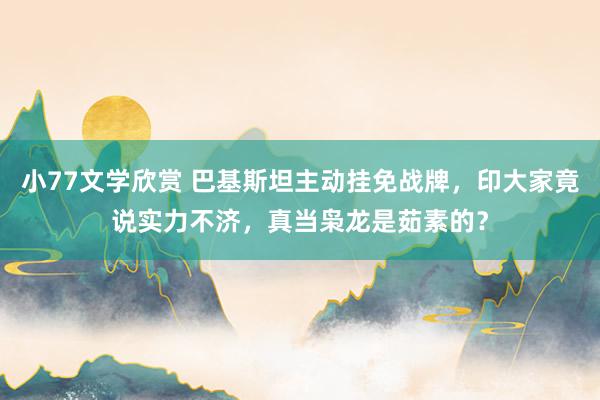 小77文学欣赏 巴基斯坦主动挂免战牌，印大家竟说实力不济，真当枭龙是茹素的？