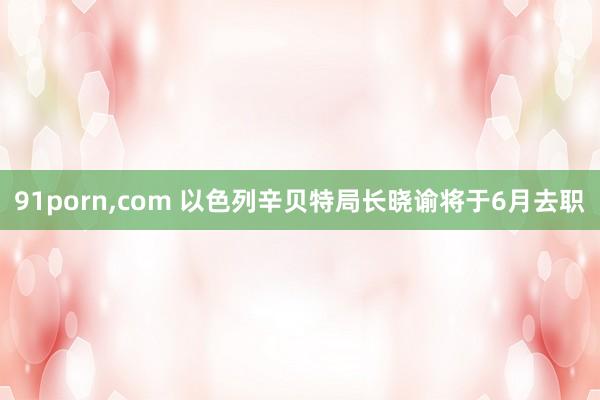 91porn，com 以色列辛贝特局长晓谕将于6月去职