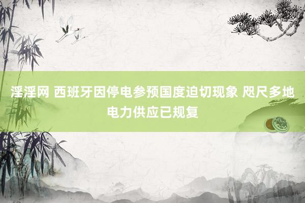 淫淫网 西班牙因停电参预国度迫切现象 咫尺多地电力供应已规复
