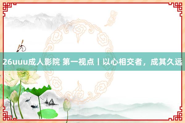 26uuu成人影院 第一视点丨以心相交者，成其久远