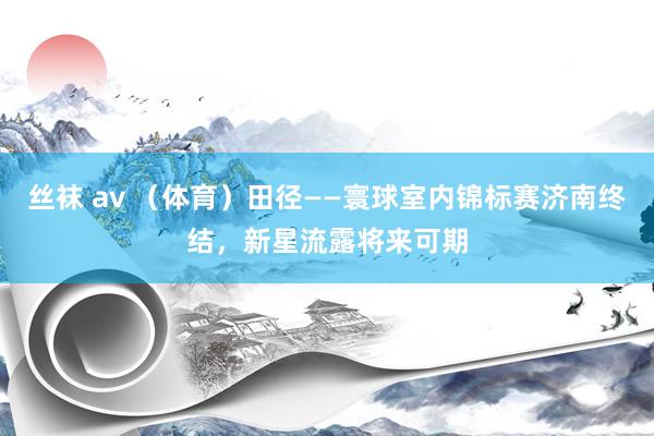 丝袜 av （体育）田径——寰球室内锦标赛济南终结，新星流露将来可期