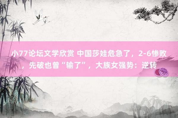小77论坛文学欣赏 中国莎娃危急了，2-6惨败，先破也曾“输了”，大族女强势：逆转