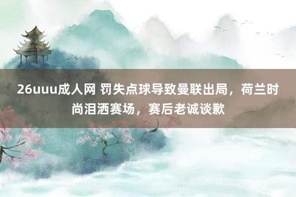 26uuu成人网 罚失点球导致曼联出局，荷兰时尚泪洒赛场，赛后老诚谈歉