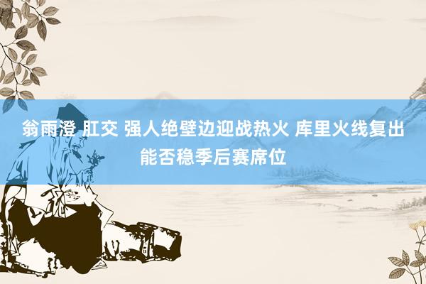 翁雨澄 肛交 强人绝壁边迎战热火 库里火线复出能否稳季后赛席位