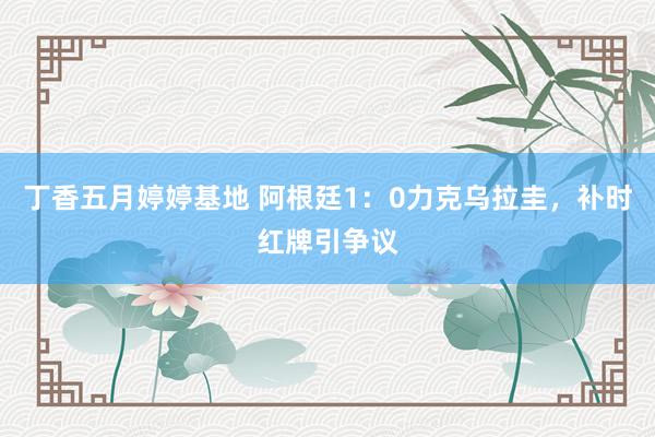 丁香五月婷婷基地 阿根廷1：0力克乌拉圭，补时红牌引争议