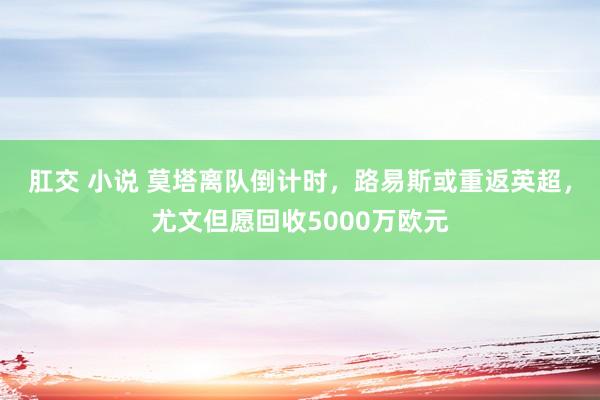 肛交 小说 莫塔离队倒计时，路易斯或重返英超，尤文但愿回收5000万欧元