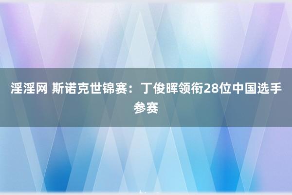 淫淫网 斯诺克世锦赛：丁俊晖领衔28位中国选手参赛