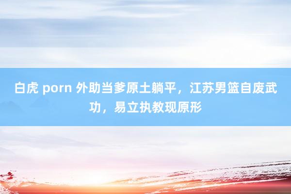 白虎 porn 外助当爹原土躺平，江苏男篮自废武功，易立执教现原形
