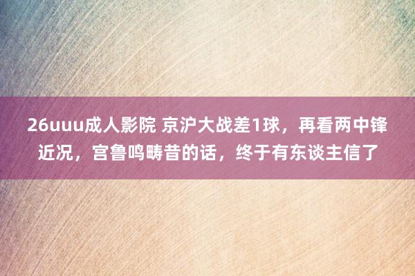 26uuu成人影院 京沪大战差1球，再看两中锋近况，宫鲁鸣畴昔的话，终于有东谈主信了