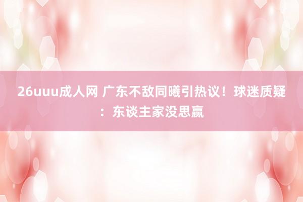 26uuu成人网 广东不敌同曦引热议！球迷质疑：东谈主家没思赢