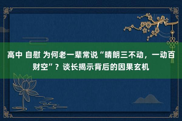高中 自慰 为何老一辈常说“晴朗三不动，一动百财空”？谈长揭示背后的因果玄机