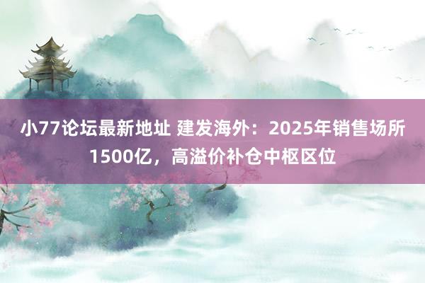 小77论坛最新地址 建发海外：2025年销售场所1500亿，高溢价补仓中枢区位