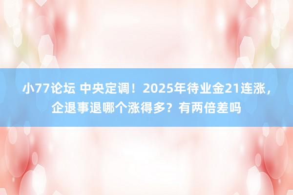 小77论坛 中央定调！2025年待业金21连涨，企退事退哪个涨得多？有两倍差吗