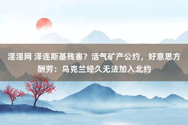 淫淫网 泽连斯基残害？活气矿产公约，好意思方酬劳：乌克兰经久无法加入北约