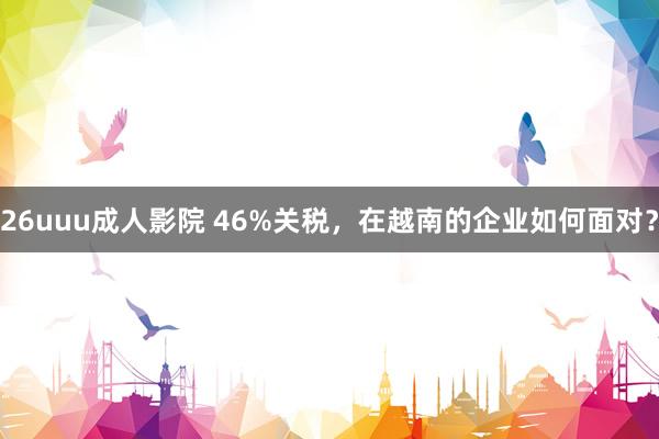 26uuu成人影院 46%关税，在越南的企业如何面对？