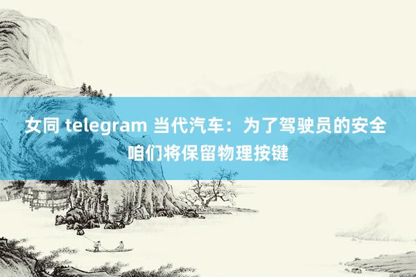 女同 telegram 当代汽车：为了驾驶员的安全 咱们将保留物理按键