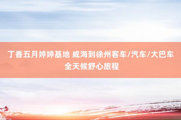 丁香五月婷婷基地 威海到徐州客车/汽车/大巴车 全天候舒心旅程