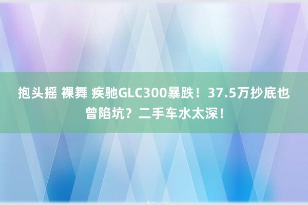 抱头摇 裸舞 疾驰GLC300暴跌！37.5万抄底也曾陷坑？二手车水太深！