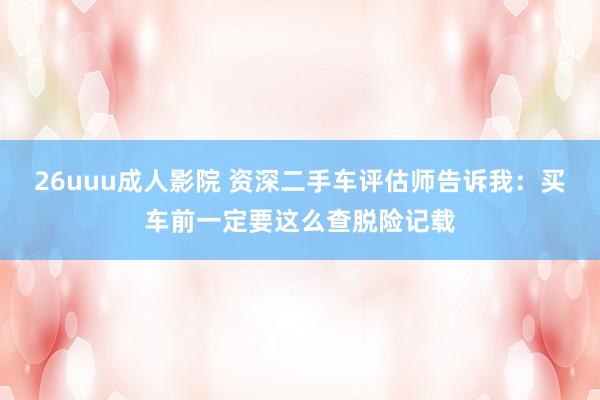 26uuu成人影院 资深二手车评估师告诉我：买车前一定要这么查脱险记载
