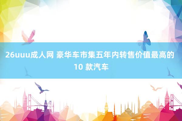 26uuu成人网 豪华车市集五年内转售价值最高的 10 款汽车