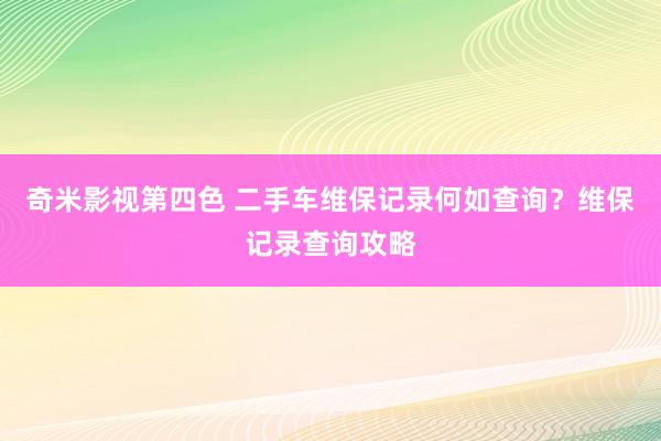 奇米影视第四色 二手车维保记录何如查询？维保记录查询攻略