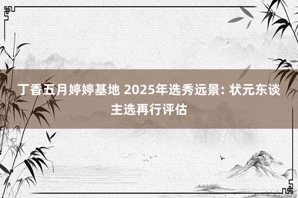 丁香五月婷婷基地 2025年选秀远景: 状元东谈主选再行评估