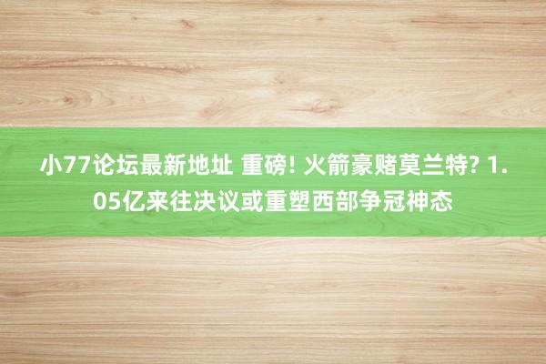 小77论坛最新地址 重磅! 火箭豪赌莫兰特? 1.05亿来往决议或重塑西部争冠神态