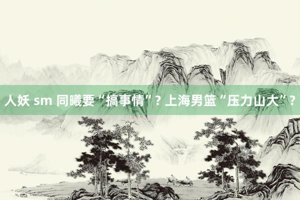 人妖 sm 同曦要“搞事情”? 上海男篮“压力山大”?