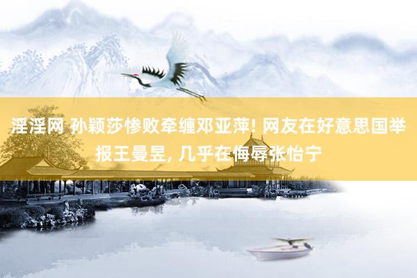 淫淫网 孙颖莎惨败牵缠邓亚萍! 网友在好意思国举报王曼昱， 几乎在侮辱张怡宁
