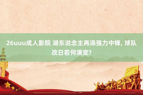 26uuu成人影院 湖东说念主再添强力中锋， 球队改日若何演变?