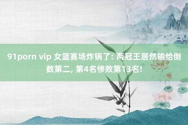 91porn vip 女篮赛场炸锅了: 两冠王居然输给倒数第二， 第4名惨败第13名!