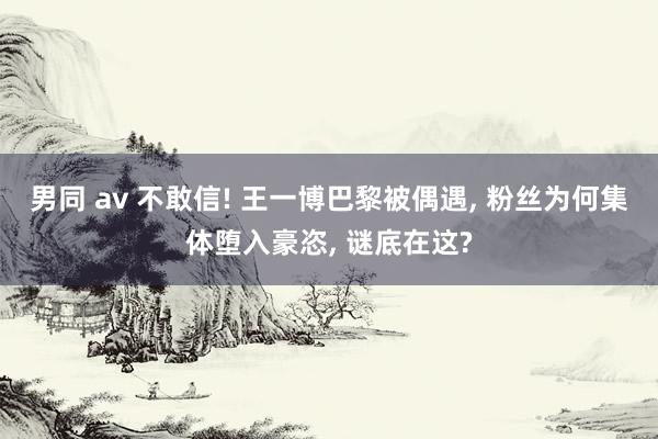 男同 av 不敢信! 王一博巴黎被偶遇， 粉丝为何集体堕入豪恣， 谜底在这?