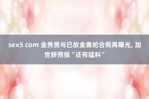 sex5 com 金秀贤与已故金赛纶合照再曝光， 加世妍预报“还有猛料”