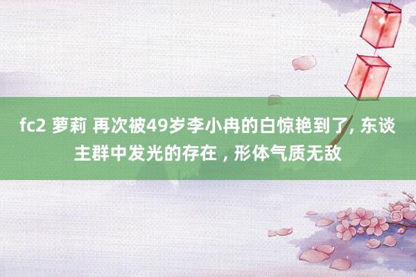 fc2 萝莉 再次被49岁李小冉的白惊艳到了， 东谈主群中发光的存在 ， 形体气质无敌