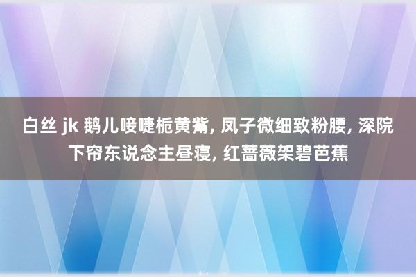 白丝 jk 鹅儿唼啑栀黄觜， 凤子微细致粉腰， 深院下帘东说念主昼寝， 红蔷薇架碧芭蕉