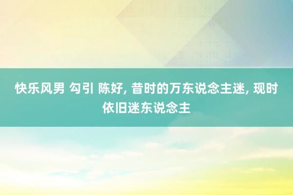 快乐风男 勾引 陈好， 昔时的万东说念主迷， 现时依旧迷东说念主