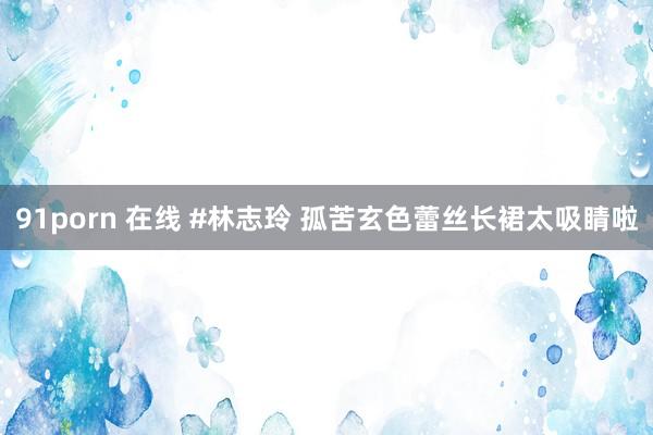 91porn 在线 #林志玲 孤苦玄色蕾丝长裙太吸睛啦