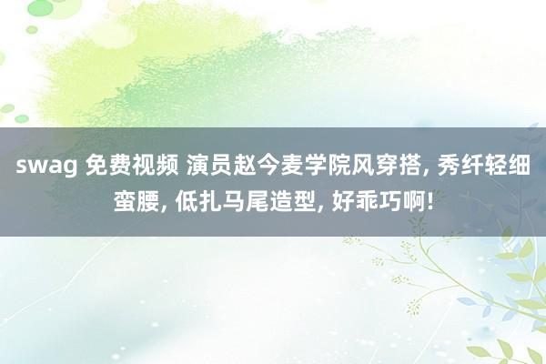 swag 免费视频 演员赵今麦学院风穿搭， 秀纤轻细蛮腰， 低扎马尾造型， 好乖巧啊!